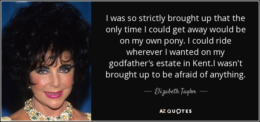 I was so strictly brought up that the only time I could get away would be on my own pony. I could ride wherever I wanted on my godfather's estate in Kent.I wasn't brought up to be afraid of anything. - Elizabeth Taylor