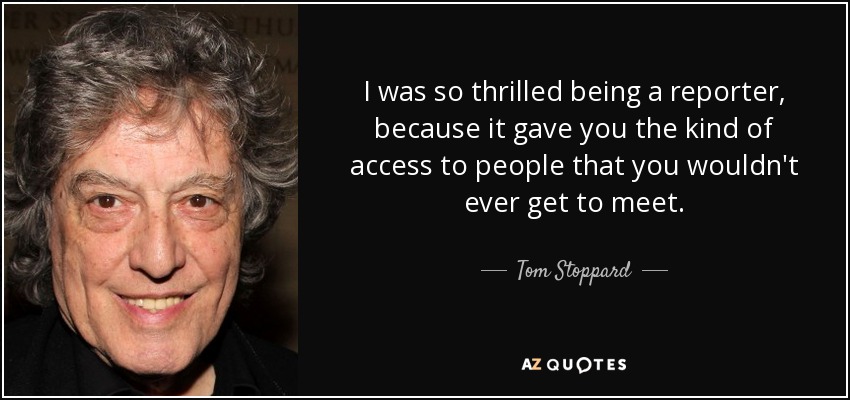 I was so thrilled being a reporter, because it gave you the kind of access to people that you wouldn't ever get to meet. - Tom Stoppard
