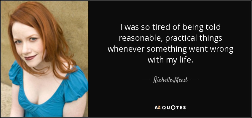 I was so tired of being told reasonable, practical things whenever something went wrong with my life. - Richelle Mead