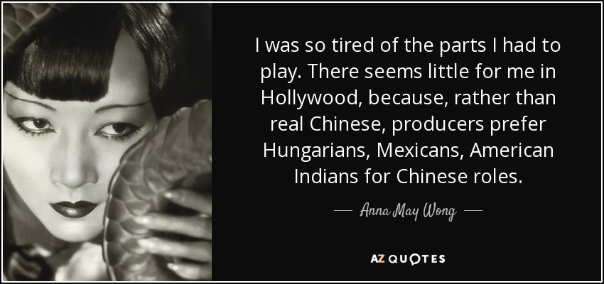 I was so tired of the parts I had to play. There seems little for me in Hollywood, because, rather than real Chinese, producers prefer Hungarians, Mexicans, American Indians for Chinese roles. - Anna May Wong