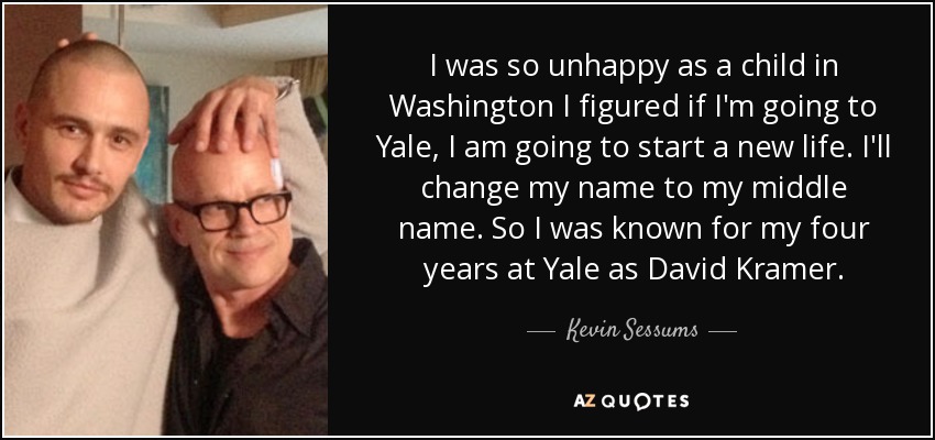 I was so unhappy as a child in Washington I figured if I'm going to Yale, I am going to start a new life. I'll change my name to my middle name. So I was known for my four years at Yale as David Kramer. - Kevin Sessums