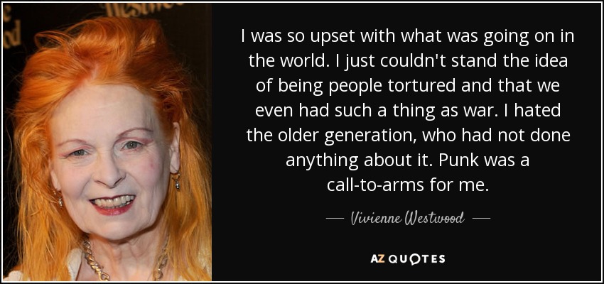 I was so upset with what was going on in the world. I just couldn't stand the idea of being people tortured and that we even had such a thing as war. I hated the older generation, who had not done anything about it. Punk was a call-to-arms for me. - Vivienne Westwood