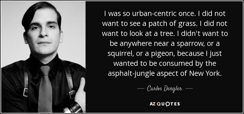 I was so urban-centric once. I did not want to see a patch of grass. I did not want to look at a tree. I didn't want to be anywhere near a sparrow, or a squirrel, or a pigeon, because I just wanted to be consumed by the asphalt-jungle aspect of New York. - Carlos Dengler