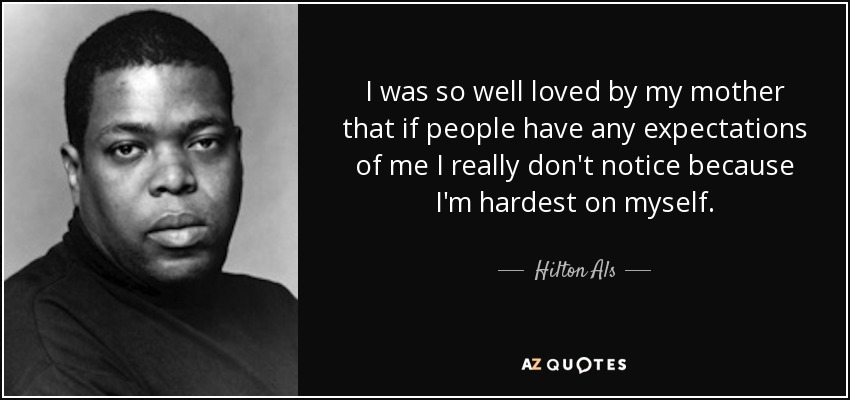 I was so well loved by my mother that if people have any expectations of me I really don't notice because I'm hardest on myself. - Hilton Als