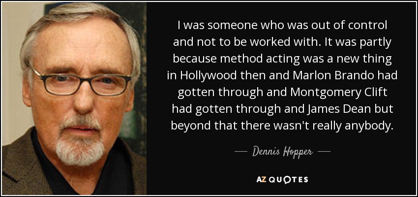 I was someone who was out of control and not to be worked with. It was partly because method acting was a new thing in Hollywood then and Marlon Brando had gotten through and Montgomery Clift had gotten through and James Dean but beyond that there wasn't really anybody. - Dennis Hopper