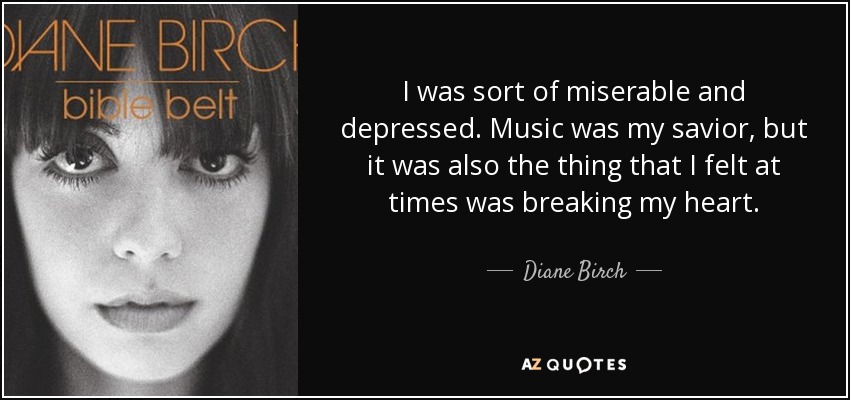 I was sort of miserable and depressed. Music was my savior, but it was also the thing that I felt at times was breaking my heart. - Diane Birch