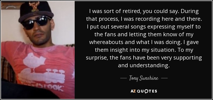 I was sort of retired, you could say. During that process, I was recording here and there. I put out several songs expressing myself to the fans and letting them know of my whereabouts and what I was doing. I gave them insight into my situation. To my surprise, the fans have been very supporting and understanding. - Tony Sunshine