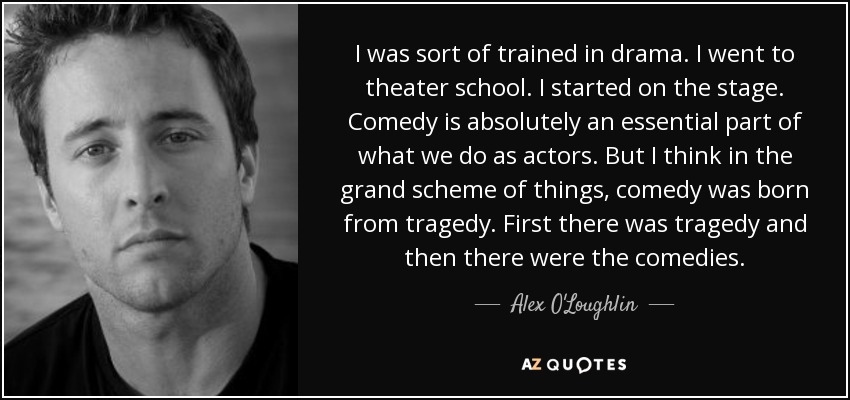 I was sort of trained in drama. I went to theater school. I started on the stage. Comedy is absolutely an essential part of what we do as actors. But I think in the grand scheme of things, comedy was born from tragedy. First there was tragedy and then there were the comedies. - Alex O'Loughlin