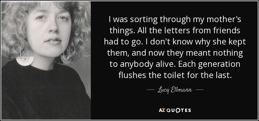 I was sorting through my mother's things. All the letters from friends had to go. I don't know why she kept them, and now they meant nothing to anybody alive. Each generation flushes the toilet for the last. - Lucy Ellmann