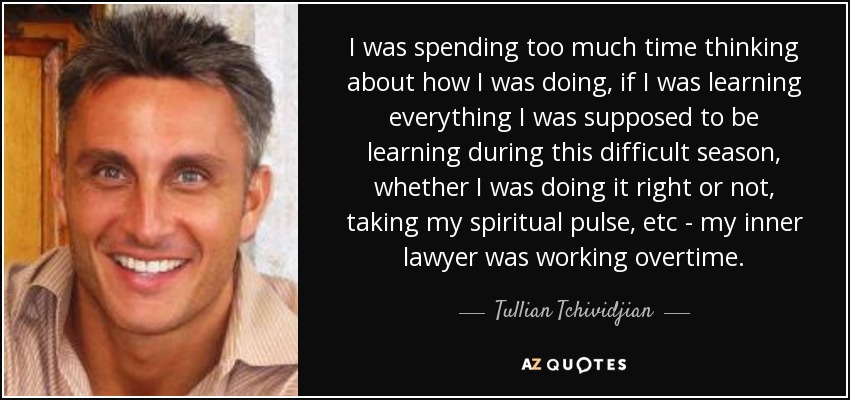 I was spending too much time thinking about how I was doing, if I was learning everything I was supposed to be learning during this difficult season, whether I was doing it right or not, taking my spiritual pulse, etc - my inner lawyer was working overtime. - Tullian Tchividjian