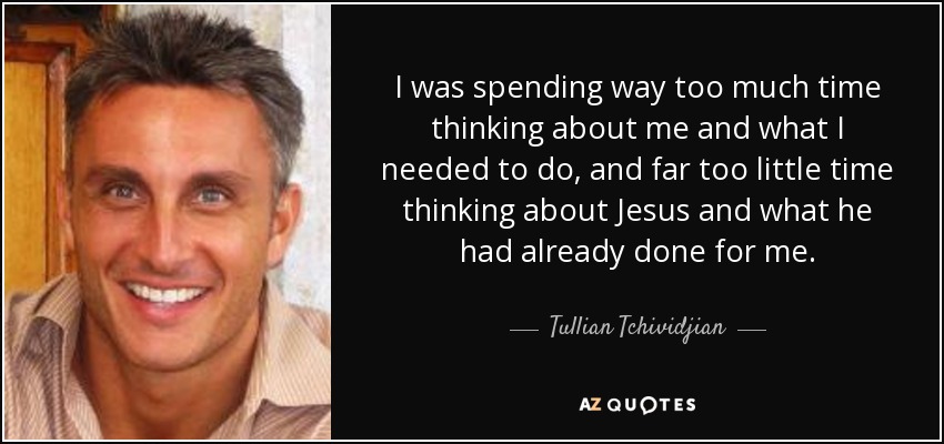 I was spending way too much time thinking about me and what I needed to do, and far too little time thinking about Jesus and what he had already done for me. - Tullian Tchividjian