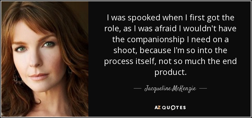 I was spooked when I first got the role, as I was afraid I wouldn't have the companionship I need on a shoot, because I'm so into the process itself, not so much the end product. - Jacqueline McKenzie
