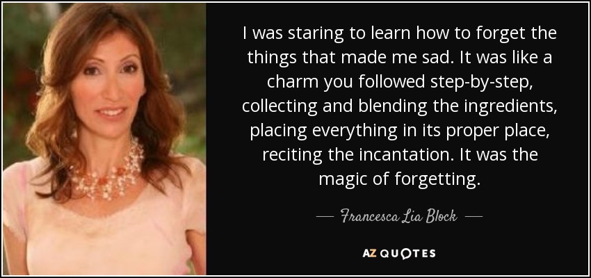 I was staring to learn how to forget the things that made me sad. It was like a charm you followed step-by-step, collecting and blending the ingredients, placing everything in its proper place, reciting the incantation. It was the magic of forgetting. - Francesca Lia Block