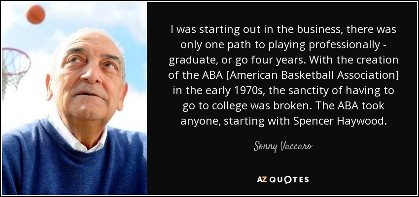 I was starting out in the business, there was only one path to playing professionally - graduate, or go four years. With the creation of the ABA [American Basketball Association] in the early 1970s, the sanctity of having to go to college was broken. The ABA took anyone, starting with Spencer Haywood. - Sonny Vaccaro