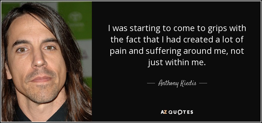 I was starting to come to grips with the fact that I had created a lot of pain and suffering around me, not just within me. - Anthony Kiedis