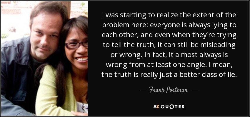 I was starting to realize the extent of the problem here: everyone is always lying to each other, and even when they're trying to tell the truth, it can still be misleading or wrong. In fact, it almost always is wrong from at least one angle. I mean, the truth is really just a better class of lie. - Frank Portman