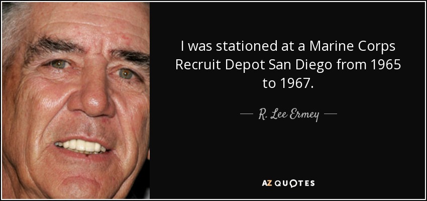 I was stationed at a Marine Corps Recruit Depot San Diego from 1965 to 1967. - R. Lee Ermey