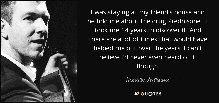 I was staying at my friend's house and he told me about the drug Prednisone. It took me 14 years to discover it. And there are a lot of times that would have helped me out over the years. I can't believe I'd never even heard of it, though. - Hamilton Leithauser