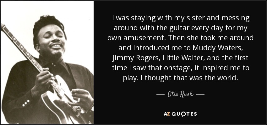 I was staying with my sister and messing around with the guitar every day for my own amusement. Then she took me around and introduced me to Muddy Waters, Jimmy Rogers, Little Walter, and the first time I saw that onstage, it inspired me to play. I thought that was the world. - Otis Rush