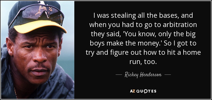 I was stealing all the bases, and when you had to go to arbitration they said, 'You know, only the big boys make the money.' So I got to try and figure out how to hit a home run, too. - Rickey Henderson