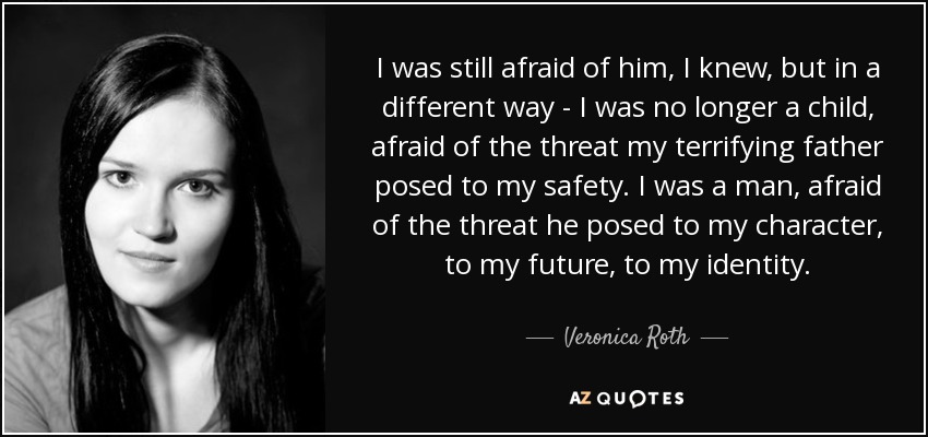 I was still afraid of him, I knew, but in a different way - I was no longer a child, afraid of the threat my terrifying father posed to my safety. I was a man, afraid of the threat he posed to my character, to my future, to my identity. - Veronica Roth