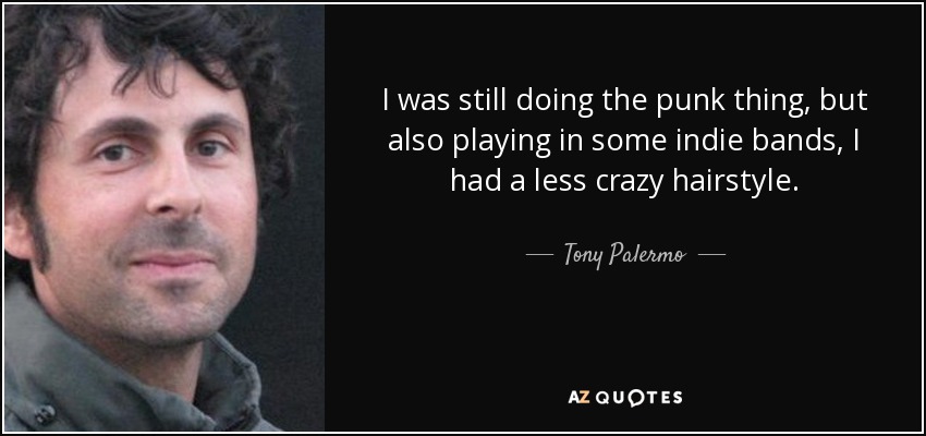 I was still doing the punk thing, but also playing in some indie bands, I had a less crazy hairstyle. - Tony Palermo