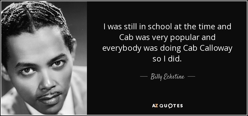 I was still in school at the time and Cab was very popular and everybody was doing Cab Calloway so I did. - Billy Eckstine