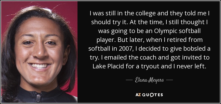 I was still in the college and they told me I should try it. At the time, I still thought I was going to be an Olympic softball player. But later, when I retired from softball in 2007, I decided to give bobsled a try. I emailed the coach and got invited to Lake Placid for a tryout and I never left. - Elana Meyers