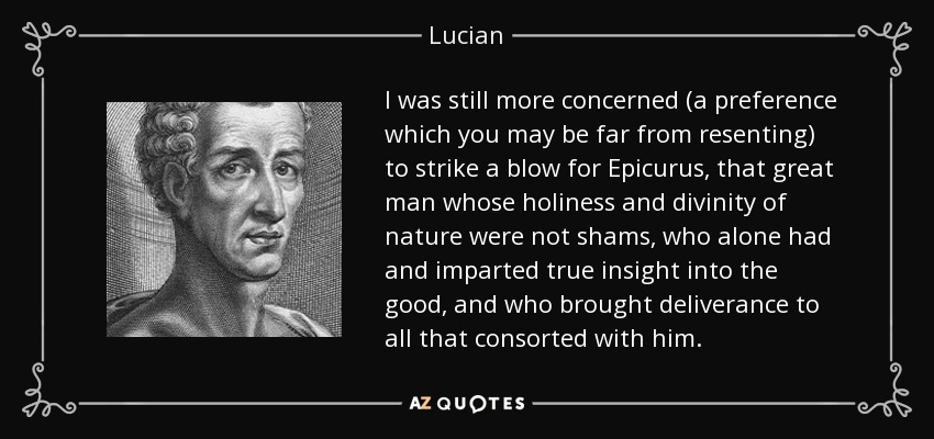 I was still more concerned (a preference which you may be far from resenting) to strike a blow for Epicurus, that great man whose holiness and divinity of nature were not shams, who alone had and imparted true insight into the good, and who brought deliverance to all that consorted with him. - Lucian