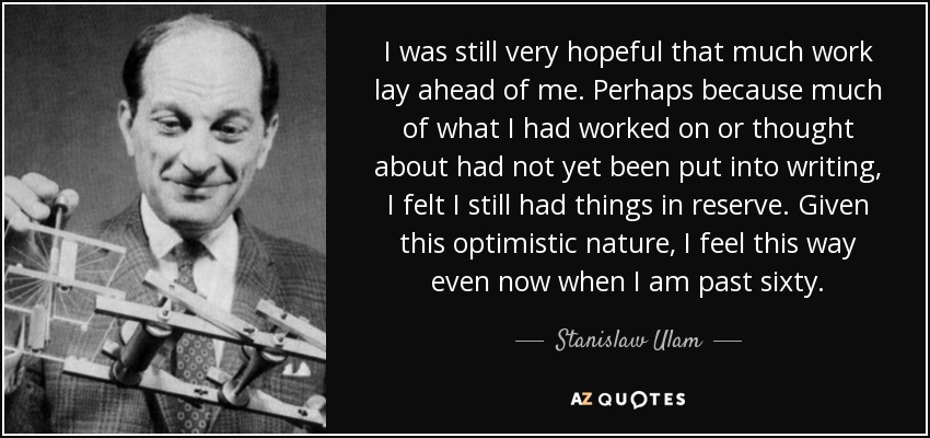 I was still very hopeful that much work lay ahead of me. Perhaps because much of what I had worked on or thought about had not yet been put into writing, I felt I still had things in reserve. Given this optimistic nature, I feel this way even now when I am past sixty. - Stanislaw Ulam