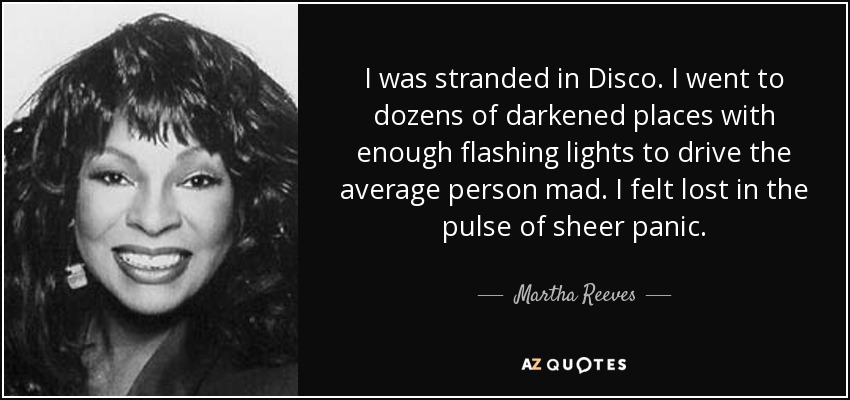 I was stranded in Disco. I went to dozens of darkened places with enough flashing lights to drive the average person mad. I felt lost in the pulse of sheer panic. - Martha Reeves