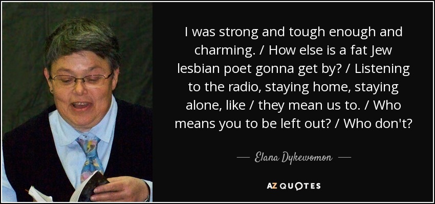 I was strong and tough enough and charming. / How else is a fat Jew lesbian poet gonna get by? / Listening to the radio, staying home, staying alone, like / they mean us to. / Who means you to be left out? / Who don't? - Elana Dykewomon
