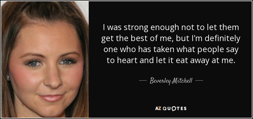 I was strong enough not to let them get the best of me, but I'm definitely one who has taken what people say to heart and let it eat away at me. - Beverley Mitchell