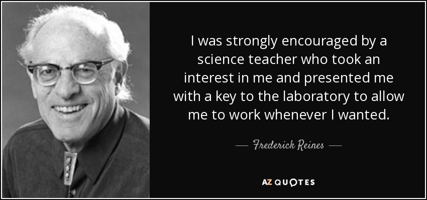 I was strongly encouraged by a science teacher who took an interest in me and presented me with a key to the laboratory to allow me to work whenever I wanted. - Frederick Reines