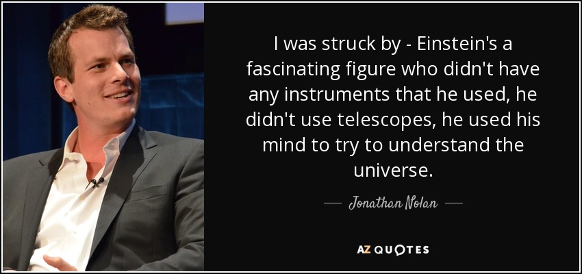 I was struck by - Einstein's a fascinating figure who didn't have any instruments that he used, he didn't use telescopes, he used his mind to try to understand the universe. - Jonathan Nolan