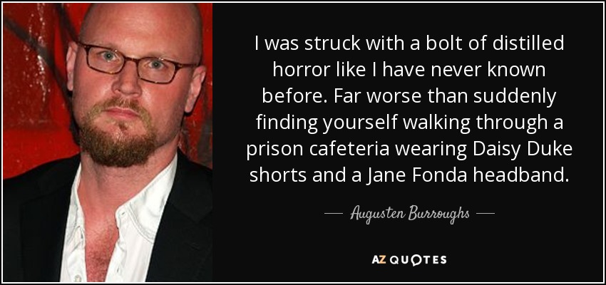 I was struck with a bolt of distilled horror like I have never known before. Far worse than suddenly finding yourself walking through a prison cafeteria wearing Daisy Duke shorts and a Jane Fonda headband. - Augusten Burroughs