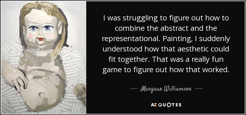 I was struggling to figure out how to combine the abstract and the representational. Painting, I suddenly understood how that aesthetic could fit together. That was a really fun game to figure out how that worked. - Margaux Williamson