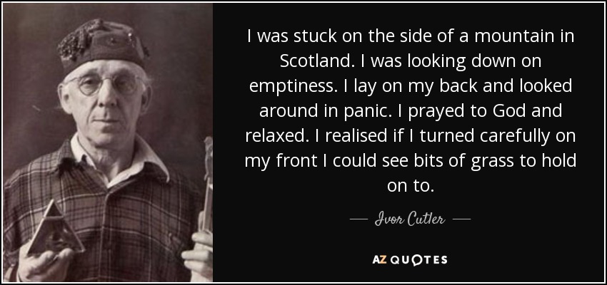 I was stuck on the side of a mountain in Scotland. I was looking down on emptiness. I lay on my back and looked around in panic. I prayed to God and relaxed. I realised if I turned carefully on my front I could see bits of grass to hold on to. - Ivor Cutler