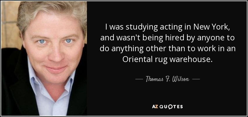 I was studying acting in New York, and wasn't being hired by anyone to do anything other than to work in an Oriental rug warehouse. - Thomas F. Wilson