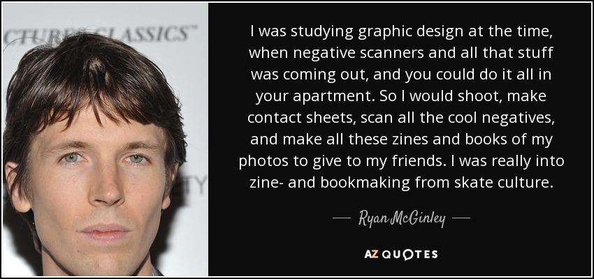 I was studying graphic design at the time, when negative scanners and all that stuff was coming out, and you could do it all in your apartment. So I would shoot, make contact sheets, scan all the cool negatives, and make all these zines and books of my photos to give to my friends. I was really into zine- and bookmaking from skate culture. - Ryan McGinley