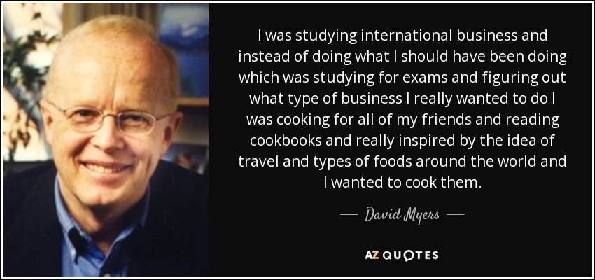 I was studying international business and instead of doing what I should have been doing which was studying for exams and figuring out what type of business I really wanted to do I was cooking for all of my friends and reading cookbooks and really inspired by the idea of travel and types of foods around the world and I wanted to cook them. - David Myers