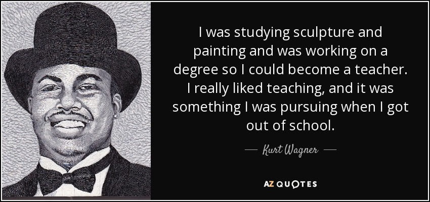 I was studying sculpture and painting and was working on a degree so I could become a teacher. I really liked teaching, and it was something I was pursuing when I got out of school. - Kurt Wagner