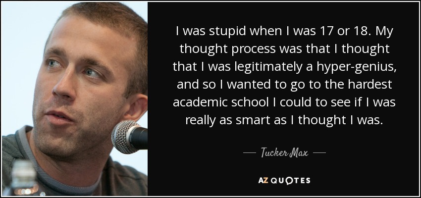 I was stupid when I was 17 or 18. My thought process was that I thought that I was legitimately a hyper-genius, and so I wanted to go to the hardest academic school I could to see if I was really as smart as I thought I was. - Tucker Max