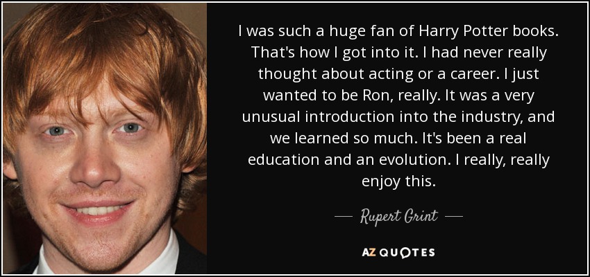 I was such a huge fan of Harry Potter books. That's how I got into it. I had never really thought about acting or a career. I just wanted to be Ron, really. It was a very unusual introduction into the industry, and we learned so much. It's been a real education and an evolution. I really, really enjoy this. - Rupert Grint