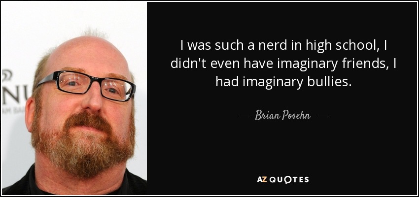 I was such a nerd in high school, I didn't even have imaginary friends, I had imaginary bullies. - Brian Posehn