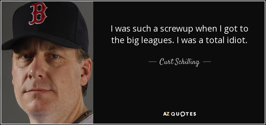 I was such a screwup when I got to the big leagues. I was a total idiot. - Curt Schilling
