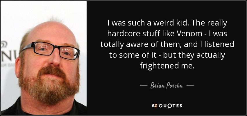 I was such a weird kid. The really hardcore stuff like Venom - I was totally aware of them, and I listened to some of it - but they actually frightened me. - Brian Posehn