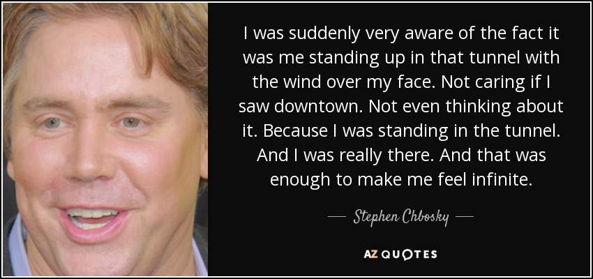 I was suddenly very aware of the fact it was me standing up in that tunnel with the wind over my face. Not caring if I saw downtown. Not even thinking about it. Because I was standing in the tunnel. And I was really there. And that was enough to make me feel infinite. - Stephen Chbosky