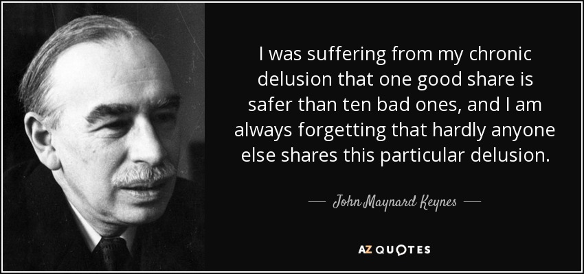 I was suffering from my chronic delusion that one good share is safer than ten bad ones, and I am always forgetting that hardly anyone else shares this particular delusion. - John Maynard Keynes