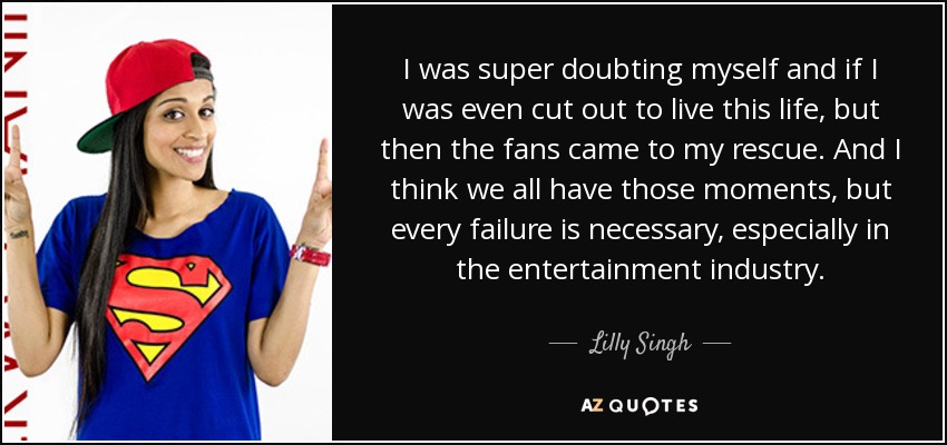 I was super doubting myself and if I was even cut out to live this life, but then the fans came to my rescue. And I think we all have those moments, but every failure is necessary, especially in the entertainment industry. - Lilly Singh